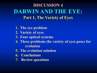 DISCUSSION 4
DARWIN AND THE EYE:
Part 1, The Variety of Eyes
1. The eye problem
2. Variety of eyes
3. Four optical systems
4. Three problems the variety of eyes poses for
evolution
5. The evolution solution
6. Conclusions
7. Review questions
 