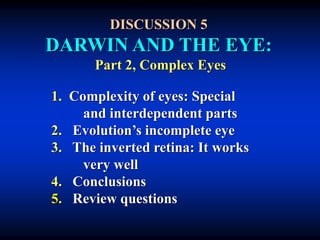 DISCUSSION 5
DARWIN AND THE EYE:
Part 2, Complex Eyes
1. Complexity of eyes: Special
and interdependent parts
2. Evolution’s incomplete eye
3. The inverted retina: It works
very well
4. Conclusions
5. Review questions
 
