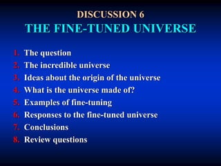 DISCUSSION 6
THE FINE-TUNED UNIVERSE
1. The question
2. The incredible universe
3. Ideas about the origin of the universe
4. What is the universe made of?
5. Examples of fine-tuning
6. Responses to the fine-tuned universe
7. Conclusions
8. Review questions
 