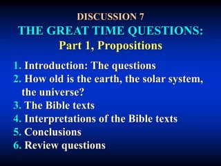 DISCUSSION 7
THE GREAT TIME QUESTIONS:
Part 1, Propositions
1. Introduction: The questions
2. How old is the earth, the solar system,
the universe?
3. The Bible texts
4. Interpretations of the Bible texts
5. Conclusions
6. Review questions
 