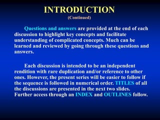 INTRODUCTION
(Continued)
Questions and answers are provided at the end of each
discussion to highlight key concepts and facilitate
understanding of complicated concepts. Much can be
learned and reviewed by going through these questions and
answers.
Each discussion is intended to be an independent
rendition with rare duplication and/or reference to other
ones. However, the present series will be easier to follow if
the sequence is followed in numerical order. TITLES of all
the discussions are presented in the next two slides.
Further access through an INDEX and OUTLINES follow.
 