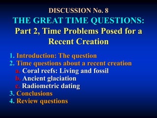 DISCUSSION No. 8
THE GREAT TIME QUESTIONS:
Part 2, Time Problems Posed for a
Recent Creation
1. Introduction: The question
2. Time questions about a recent creation
a. Coral reefs: Living and fossil
b. Ancient glaciation
c. Radiometric dating
3. Conclusions
4. Review questions
 