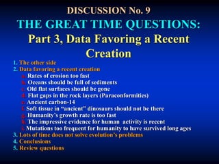 DISCUSSION No. 9
THE GREAT TIME QUESTIONS:
Part 3, Data Favoring a Recent
Creation
1. The other side
2. Data favoring a recent creation
a. Rates of erosion too fast
b. Oceans should be full of sediments
c. Old flat surfaces should be gone
d. Flat gaps in the rock layers (Paraconformities)
e. Ancient carbon-14
f. Soft tissue in “ancient” dinosaurs should not be there
g. Humanity’s growth rate is too fast
h. The impressive evidence for human activity is recent
i. Mutations too frequent for humanity to have survived long ages
3. Lots of time does not solve evolution’s problems
4. Conclusions
5. Review questions
 