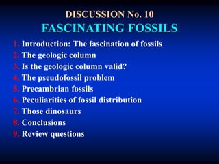 DISCUSSION No. 10
FASCINATING FOSSILS
1. Introduction: The fascination of fossils
2. The geologic column
3. Is the geologic column valid?
4. The pseudofossil problem
5. Precambrian fossils
6. Peculiarities of fossil distribution
7. Those dinosaurs
8. Conclusions
9. Review questions
 