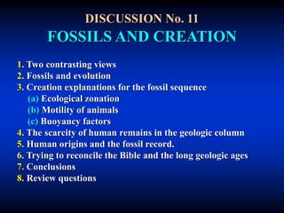 DISCUSSION No. 11
FOSSILS AND CREATION
1. Two contrasting views
2. Fossils and evolution
3. Creation explanations for the fossil sequence
(a) Ecological zonation
(b) Motility of animals
(c) Buoyancy factors
4. The scarcity of human remains in the geologic column
5. Human origins and the fossil record.
6. Trying to reconcile the Bible and the long geologic ages
7. Conclusions
8. Review questions
 