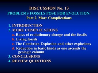 DISCUSSION No. 13
PROBLEMS FOSSILS POSE FOR EVOLUTION:
Part 2, More Complications
1. INTRODUCTION
2. MORE COMPLICATIONS
a. Rates of evolutionary change and the fossils
b. Living fossils
c. The Cambrian Explosion and other explosions
d. Reduction in basic kinds as one ascends the
geologic column
3. CONCLUSIONS
4. REVIEW QUESTIONS
 