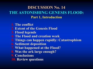 DISCUSSION No. 14
THE ASTONISHING GENESIS FLOOD:
Part 1, Introduction
1. The conflict
2. Extent of the Genesis Flood
3. Flood legends
4. The Flood and creation week
5. Things can happen rapidly: Catastrophism
6. Sediment deposition
7. What happened at the Flood?
8. Was the ark large enough?
9. Conclusions
10. Review questions
 