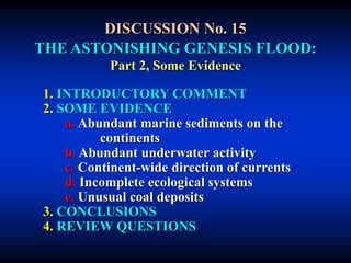 DISCUSSION No. 15
THE ASTONISHING GENESIS FLOOD:
Part 2, Some Evidence
1. INTRODUCTORY COMMENT
2. SOME EVIDENCE
a. Abundant marine sediments on the
continents
b. Abundant underwater activity
c. Continent-wide direction of currents
d. Incomplete ecological systems
e. Unusual coal deposits
3. CONCLUSIONS
4. REVIEW QUESTIONS
 
