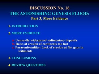 DISCUSSION No. 16
THE ASTONISHING GENESIS FLOOD:
Part 3, More Evidence
1. INTRODUCTION
2. MORE EVIDENCE
a. Unusually widespread sedimentary deposits
b. Rates of erosion of continents too fast
c. Paraconformities: Lack of erosion at flat gaps in
sediments
3. CONCLUSIONS
4. REVIEW QUESTIONS
 
