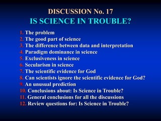 DISCUSSION No. 17
IS SCIENCE IN TROUBLE?
1. The problem
2. The good part of science
3. The difference between data and interpretation
4. Paradigm dominance in science
5. Exclusiveness in science
6. Secularism in science
7. The scientific evidence for God
8. Can scientists ignore the scientific evidence for God?
9. An unusual prediction
10. Conclusions about: Is Science in Trouble?
11. General conclusions for all the discussions
12. Review questions for: Is Science in Trouble?
 