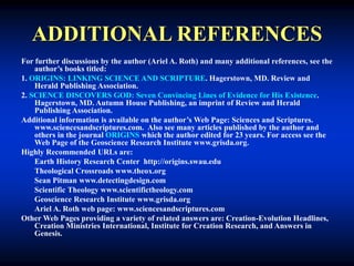 ADDITIONAL REFERENCES
For further discussions by the author (Ariel A. Roth) and many additional references, see the
author’s books titled:
1. ORIGINS: LINKING SCIENCE AND SCRIPTURE. Hagerstown, MD. Review and
Herald Publishing Association.
2. SCIENCE DISCOVERS GOD: Seven Convincing Lines of Evidence for His Existence.
Hagerstown, MD. Autumn House Publishing, an imprint of Review and Herald
Publishing Association.
Additional information is available on the author’s Web Page: Sciences and Scriptures.
www.sciencesandscriptures.com. Also see many articles published by the author and
others in the journal ORIGINS which the author edited for 23 years. For access see the
Web Page of the Geoscience Research Institute www.grisda.org.
Highly Recommended URLs are:
Earth History Research Center http://origins.swau.edu
Theological Crossroads www.theox.org
Sean Pitman www.detectingdesign.com
Scientific Theology www.scientifictheology.com
Geoscience Research Institute www.grisda.org
Ariel A. Roth web page: www.sciencesandscriptures.com
Other Web Pages providing a variety of related answers are: Creation-Evolution Headlines,
Creation Ministries International, Institute for Creation Research, and Answers in
Genesis.
 