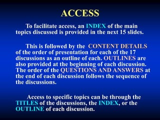 ACCESS
To facilitate access, an INDEX of the main
topics discussed is provided in the next 15 slides.
This is followed by the CONTENT DETAILS
of the order of presentation for each of the 17
discussions as an outline of each. OUTLINES are
also provided at the beginning of each discussion.
The order of the QUESTIONS AND ANSWERS at
the end of each discussion follows the sequence of
the discussions.
Access to specific topics can be through the
TITLES of the discussions, the INDEX, or the
OUTLINE of each discussion.
 