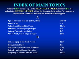 INDEX OF MAIN TOPICS
Number before the colon (:) is the DISCUSSION NUMBER; number after the
colon is the SECTION NUMBER within the designated discussion. No colon, or a
comma after a number, indicates the whole discussion applies.
A
Age of universe, of solar system, of life 7:2-7:4
Amino acids 2:3
Animal motility and the Flood 11:3b
Anthropic cosmological principle 6:6
Antony Flew, rejects atheism 2:7
Ark of Noah, was it large enough? 14:8
B
Bats, as a gap in the fossil record 12:3
Bible, rationality of 1:6
Biochemical pathways and evolution 2:6g
Butterfly-caterpillar and creation 3:5
Buoyancy of animals and the Flood 11:3c
 