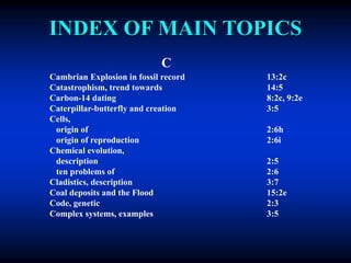 INDEX OF MAIN TOPICS
C
Cambrian Explosion in fossil record 13:2c
Catastrophism, trend towards 14:5
Carbon-14 dating 8:2c, 9:2e
Caterpillar-butterfly and creation 3:5
Cells,
origin of 2:6h
origin of reproduction 2:6i
Chemical evolution,
description 2:5
ten problems of 2:6
Cladistics, description 3:7
Coal deposits and the Flood 15:2e
Code, genetic 2:3
Complex systems, examples 3:5
 