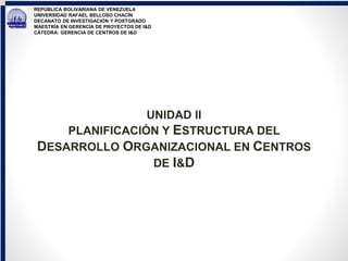 REPÚBLICA BOLIVARIANA DE VENEZUELA
UNIVERSIDAD RAFAEL BELLOSO CHACÍN
DECANATO DE INVESTIGACIÓN Y POSTGRADO
MAESTRÍA EN GERENCIA DE PROYECTOS DE I&D
CÁTEDRA: GERENCIA DE CENTROS DE I&D
UNIDAD II
PLANIFICACIÓN Y ESTRUCTURA DEL
DESARROLLO ORGANIZACIONAL EN CENTROS
DE I&D
 