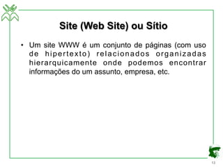 13
Site (Web Site) ou Sítio
• Um site WWW é um conjunto de páginas (com uso
de hipertexto) relacionados organizadas
hierarquicamente onde podemos encontrar
informações do um assunto, empresa, etc.
 