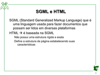 16
SGML e HTML
SGML (Standard Generalized Markup Language) que é
uma linguagem usada para fazer documentos que
possam ser lidos em diversas plataformas
HTML à é baseada na SGML
Não possui uma estrutura rígida e exata
Define a estrutura da página estabelecendo suas
características
 