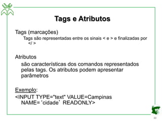 22
Tags e Atributos
Tags (marcações)
Tags são representadas entre os sinais < e > e finalizadas por
</ >
Atributos
são características dos comandos representados
pelas tags. Os atributos podem apresentar
parâmetros
Exemplo:
<INPUT TYPE="text" VALUE=Campinas
NAME=‘cidade’ READONLY>
 