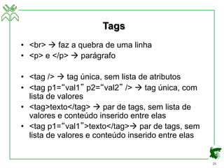 26
Tags
• <br> à faz a quebra de uma linha
• <p> e </p> à parágrafo
• <tag /> à tag única, sem lista de atributos
• <tag p1=“val1” p2=“val2” /> à tag única, com
lista de valores
• <tag>texto</tag> à par de tags, sem lista de
valores e conteúdo inserido entre elas
• <tag p1=“val1”>texto</tag>à par de tags, sem
lista de valores e conteúdo inserido entre elas
 
