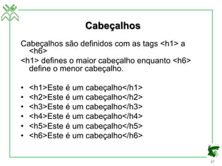 27
Cabeçalhos
Cabeçalhos são definidos com as tags <h1> a
<h6>
<h1> defines o maior cabeçalho enquanto <h6>
define o menor cabeçalho.
• <h1>Este é um cabeçalho</h1>
• <h2>Este é um cabeçalho</h2>
• <h3>Este é um cabeçalho</h3>
• <h4>Este é um cabeçalho</h4>
• <h5>Este é um cabeçalho</h5>
• <h6>Este é um cabeçalho</h6>
 