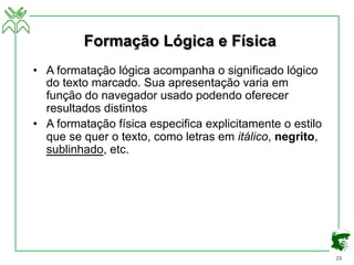 29
Formação Lógica e Física
• A formatação lógica acompanha o significado lógico
do texto marcado. Sua apresentação varia em
função do navegador usado podendo oferecer
resultados distintos
• A formatação física especifica explicitamente o estilo
que se quer o texto, como letras em itálico, negrito,
sublinhado, etc.
 