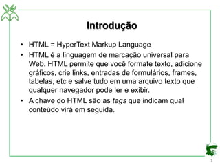 3
Introdução
• HTML = HyperText Markup Language
• HTML é a linguagem de marcação universal para
Web. HTML permite que você formate texto, adicione
gráficos, crie links, entradas de formulários, frames,
tabelas, etc e salve tudo em uma arquivo texto que
qualquer navegador pode ler e exibir.
• A chave do HTML são as tags que indicam qual
conteúdo virá em seguida.
 