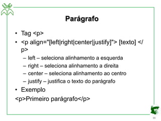 35
Parágrafo
• Tag <p>
• <p align="[left|right|center|justify]"> [texto] </
p>
– left – seleciona alinhamento a esquerda
– right – seleciona alinhamento a direita
– center – seleciona alinhamento ao centro
– justify – justifica o texto do parágrafo
• Exemplo
<p>Primeiro parágrafo</p>
 