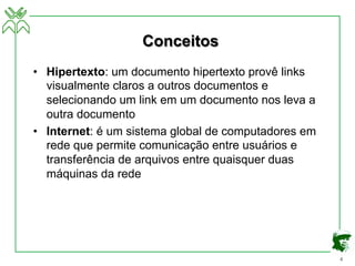4
Conceitos
• Hipertexto: um documento hipertexto provê links
visualmente claros a outros documentos e
selecionando um link em um documento nos leva a
outra documento
• Internet: é um sistema global de computadores em
rede que permite comunicação entre usuários e
transferência de arquivos entre quaisquer duas
máquinas da rede
 