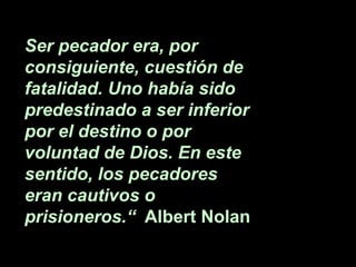 Ser pecador era, por
consiguiente, cuestión de
fatalidad. Uno había sido
predestinado a ser inferior
por el destino o por
voluntad de Dios. En este
sentido, los pecadores
eran cautivos o
prisioneros.“ Albert Nolan
 