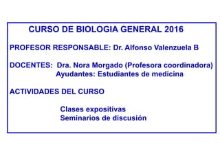 CURSO DE BIOLOGIA GENERAL 2016
PROFESOR RESPONSABLE: Dr. Alfonso Valenzuela B
DOCENTES: Dra. Nora Morgado (Profesora coordinadora)
Ayudantes: Estudiantes de medicina
ACTIVIDADES DEL CURSO
Clases expositivas
Seminarios de discusión
 