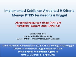 Akreditasi Perguruan Tinggi (APT) 3.0
Akreditasi Program Studi (IAPS) 4.0
Implementasi Kebijakan Akreditasi 9 Kriteria
Menuju PTKIS Terakreditasi Unggul
Klinik Akreditasi Akreditasi APT 3.0 & APS 4.0 Menuju PTKIS Unggul
Direktorat Pendidikan Tinggi Keagamaan Islam
Ditejen Pendis Kementerian Agama RI
Jambi, 31 Maret s.d. 2 April 2021
Disampaikan oleh:
Prof. Dr. Arifuddin Ahmad, M.Ag.
(Asesor BAN-PT – Dosen UIN Alauddin Makassar)
 