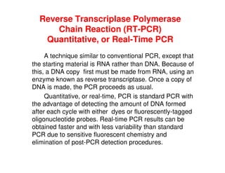 Reverse Transcriplase Polymerase
Chain Reaction (RT-PCR)
Quantitative, or Real-Time PCR
A technique similar to conventional PCR, except that
the starting material is RNA rather than DNA. Because of
this, a DNA copy first must be made from RNA, using an
enzyme known as reverse transcriptase. Once a copy of
enzyme known as reverse transcriptase. Once a copy of
DNA is made, the PCR proceeds as usual.
Quantitative, or real-time, PCR is standard PCR with
the advantage of detecting the amount of DNA formed
after each cycle with either dyes or fluorescently-tagged
oligonucleotide probes. Real-time PCR results can be
obtained faster and with less variability than standard
PCR due to sensitive fluorescent chemistry and
elimination of post-PCR detection procedures.
 