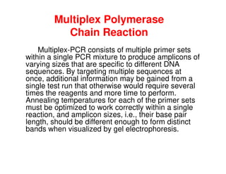 Multiplex Polymerase
Chain Reaction
Multiplex-PCR consists of multiple primer sets
within a single PCR mixture to produce amplicons of
varying sizes that are specific to different DNA
sequences. By targeting multiple sequences at
once, additional information may be gained from a
once, additional information may be gained from a
single test run that otherwise would require several
times the reagents and more time to perform.
Annealing temperatures for each of the primer sets
must be optimized to work correctly within a single
reaction, and amplicon sizes, i.e., their base pair
length, should be different enough to form distinct
bands when visualized by gel electrophoresis.
 