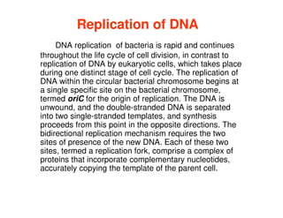 Replication of DNA
Replication of DNA
DNA replication of bacteria is rapid and continues
throughout the life cycle of cell division, in contrast to
replication of DNA by eukaryotic cells, which takes place
during one distinct stage of cell cycle. The replication of
DNA within the circular bacterial chromosome begins at
a single specific site on the bacterial chromosome,
termed oriC for the origin of replication. The DNA is
termed oriC for the origin of replication. The DNA is
unwound, and the double-stranded DNA is separated
into two single-stranded templates, and synthesis
proceeds from this point in the opposite directions. The
bidirectional replication mechanism requires the two
sites of presence of the new DNA. Each of these two
sites, termed a replication fork, comprise a complex of
proteins that incorporate complementary nucleotides,
accurately copying the template of the parent cell.
 