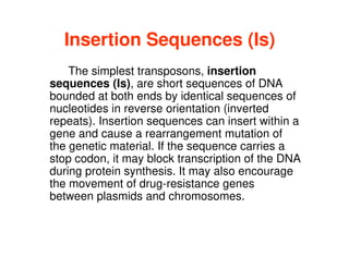Insertion Sequences (Is)
The simplest transposons, insertion
sequences (Is), are short sequences of DNA
bounded at both ends by identical sequences of
nucleotides in reverse orientation (inverted
repeats). Insertion sequences can insert within a
repeats). Insertion sequences can insert within a
gene and cause a rearrangement mutation of
the genetic material. If the sequence carries a
stop codon, it may block transcription of the DNA
during protein synthesis. It may also encourage
the movement of drug-resistance genes
between plasmids and chromosomes.
 