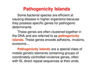 Pathogenicity Islands
Some bacterial species are efficient at
causing disease in higher organisms because
they possess specific genes for pathogenic
determinants.
These genes are often clustered together in
the DNA and are referred to as pathogenicity
islands. These genes encode adhesins, invasins,
exotoxins…
Pathogenicity islands are a special class of
mobile genetic elements containing groups of
coordinately controlled virulence genes, often
with IS, direct repeat sequences at their ends.
 