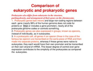 Comparison of
eukaryotic and prokaryotic genes
Prokaryotes also differ from eukaryotes in the structure,
packing,density, and arrangement of their genes on the chromosome.
1. Prokaryotic genes lack introns and large non-coding regions between
each gene (nearly 98% of the human genome does not code for
proteins or RNA or includes a gene promoter), nearly all of the
prokaryote genome codes or controls something.
2. Prokaryotic genes are also expressed in groups, known as operons,
instead of individually, as in eukaryotes.
3. In a prokaryotic cell, all genes in an operon (three in the case of the
famous lac operon) are transcribed on the same piece of RNA and then
made into separate proteins, whereas if these genes were native to
eukaryotes, they each would have their own promoter and be transcribed
on their own strand of mRNA. This lesser degree of control over gene
expression contributes to the simplicity of the prokaryotes as compared
the eukaryotes.
 