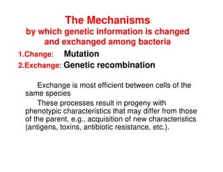 The Mechanisms
by which genetic information is changed
and exchanged among bacteria
1.Change: Mutation
2.Exchange: Genetic recombination
Exchange is most efficient between cells of the
same species
These processes result in progeny with
phenotypic characteristics that may differ from those
of the parent, e.g., acquisition of new characteristics
(antigens, toxins, antibiotic resistance, etc.).
 