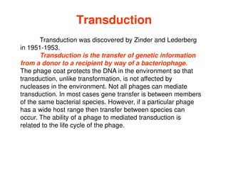 Transduction
Transduction was discovered by Zinder and Lederberg
in 1951-1953.
Transduction is the transfer of genetic information
from a donor to a recipient by way of a bacteriophage.
The phage coat protects the DNA in the environment so that
transduction, unlike transformation, is not affected by
transduction, unlike transformation, is not affected by
nucleases in the environment. Not all phages can mediate
transduction. In most cases gene transfer is between members
of the same bacterial species. However, if a particular phage
has a wide host range then transfer between species can
occur. The ability of a phage to mediated transduction is
related to the life cycle of the phage.
 