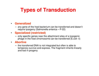 Types of Transduction
• Generalized
– any gene of the host bacterium can be transferred and doesn’t
require lysogeny (Salmonella enterica – P-22)
• Specialized (restricted)
– only specific genes near the attachment sites of a lysogenic
phage in the host chromosome can be transferred (E.coli- λ)
• Abortive
– the transferred DNA is not integrated but often is able to
temporary survive and express. The fragment inherits linearly
and lost in progeny
 