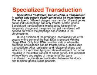 Specialized Transduction
Specialized (restricted) transduction is transduction
in which only certain donor genes can be transferred to
the recipient. Different phages may transfer different genes
but an individual phage can only transfer certain genes.
Specialized transduction is mediated by lysogenic or
temperate phage and the genes that get transferred will
depend on where the prophage has inserted in the
chromosome.
chromosome.
During excision of the prophage, occasionally an error
occurs where some of the host DNA is excised with the
phage DNA. Only host DNA on either side of where the
prophage has inserted can be transferred (i.e. specialized
transduction). After replication and release of phage and
infection of a recipient, lysogenization of recipient can occur
resulting in the stable transfer of donor genes. The recipient
will now have two copies of the gene(s) that were
transferred. Legitimate recombination between the donor
and recipient genes is also possible.
 
