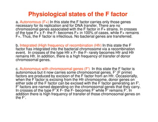 Physiological states of the F factor
a. Autonomous (F+) In this state the F factor carries only those genes
necessary for its replication and for DNA transfer. There are no
chromosomal genes associated with the F factor in F+ strains. In crosses
of the type F+ x F- the F- becomes F+ in 100% of cases, while F+ remains
F+. Thus, the F factor is infectious. No bacterial genes are transferred.
b. Integrated (High frequency of recombination (Hfr) In this state the F
factor has integrated into the bacterial chromosome via a recombination
event. In crosses of the type Hfr x F- the F- rarely becomes Hfr and Hfr
remains Hfr. In addition, there is a high frequency of transfer of donor
remains Hfr. In addition, there is a high frequency of transfer of donor
chromosomal genes.
c. Autonomous with chromosomal genes (F') In this state the F factor is
autonomous but it now carries some chromosomal genes. F' (F prime)
factors are produced by excision of the F factor from an Hfr. Occasionally,
when the F factor is excising from the Hfr chromosome, donor genes on
either side of the F factor can be excised with the F factor generating an F'.
F' factors are named depending on the chromosomal genes that they carry.
In crosses of the type F' X F- the F- becomes F' while F' remains F'. In
addition there is high frequency of transfer of those chromosomal genes on
the F‘.
 