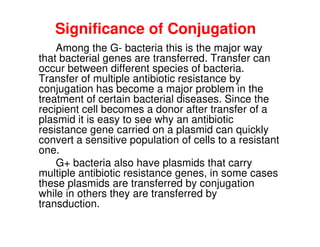 Significance of Conjugation
Among the G- bacteria this is the major way
that bacterial genes are transferred. Transfer can
occur between different species of bacteria.
Transfer of multiple antibiotic resistance by
conjugation has become a major problem in the
treatment of certain bacterial diseases. Since the
recipient cell becomes a donor after transfer of a
recipient cell becomes a donor after transfer of a
plasmid it is easy to see why an antibiotic
resistance gene carried on a plasmid can quickly
convert a sensitive population of cells to a resistant
one.
G+ bacteria also have plasmids that carry
multiple antibiotic resistance genes, in some cases
these plasmids are transferred by conjugation
while in others they are transferred by
transduction.
 