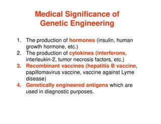 1. The production of hormones (insulin, human
growth hormone, etc.)
2. The production of cytokines (interferons,
interleukin-2, tumor necrosis factors, etc.)
Medical Significance of
Medical Significance of
Genetic Engineering
Genetic Engineering
interleukin-2, tumor necrosis factors, etc.)
3. Recombinant vaccines (hepatitis B vaccine,
papillomavirus vaccine, vaccine against Lyme
disease)
4. Genetically engineered antigens which are
used in diagnostic purposes.
 