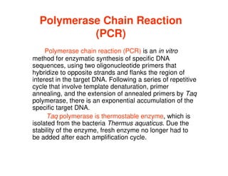 Polymerase Chain Reaction
(PCR)
Polymerase chain reaction (PCR) is an in vitro
method for enzymatic synthesis of specific DNA
sequences, using two oligonucleotide primers that
hybridize to opposite strands and flanks the region of
interest in the target DNA. Following a series of repetitive
interest in the target DNA. Following a series of repetitive
cycle that involve template denaturation, primer
annealing, and the extension of annealed primers by Taq
polymerase, there is an exponential accumulation of the
specific target DNA.
Taq polymerase is thermostable enzyme, which is
isolated from the bacteria Thermus aquaticus. Due the
stability of the enzyme, fresh enzyme no longer had to
be added after each amplification cycle.
 