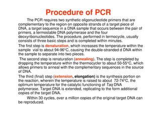 Procedure of PCR
The PCR requires two synthetic oligonucleotide primers that are
complementary to the region on opposite strands of a target piece of
DNA, a target sequence in a DNA sample that occurs between the pair of
primers, a termostable DNA polymerase and the four
deoxyribonucleotides. The procedure, performed in termocycle, usually
consists of three basic steps and is completed within minutes.
The first step is denaturation, which increases the temperature within the
sample vial to about 94-96°C, causing the double-stranded d DNA within
the sample to separate into two pieces.
The second step is renaturation (annealing). The step is completed by
dropping the temperature within the thermocycler to about 50-55°C, which
allows primers to anneal with the complementary sequences in the source
of DNA.
The third (final) step (extension, elongation) is the synthesis portion on
the reaction, wherein the temperature is raised to about 72-74°C, the
optimum temperature for the catalytic functioning of Taq DNA
polymerase. Target DNA is extended, replicating to the form additional
copies of the target DNA.
Within 30 cycles, over a million copies of the original target DNA can
be reproduced.
 