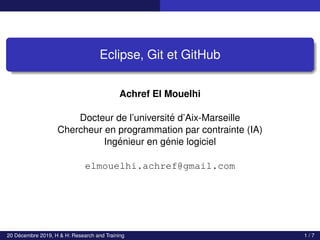 Eclipse, Git et GitHub
Achref El Mouelhi
Docteur de l’université d’Aix-Marseille
Chercheur en programmation par contrainte (IA)
Ingénieur en génie logiciel
elmouelhi.achref@gmail.com
20 Décembre 2019, H & H: Research and Training 1 / 7
 