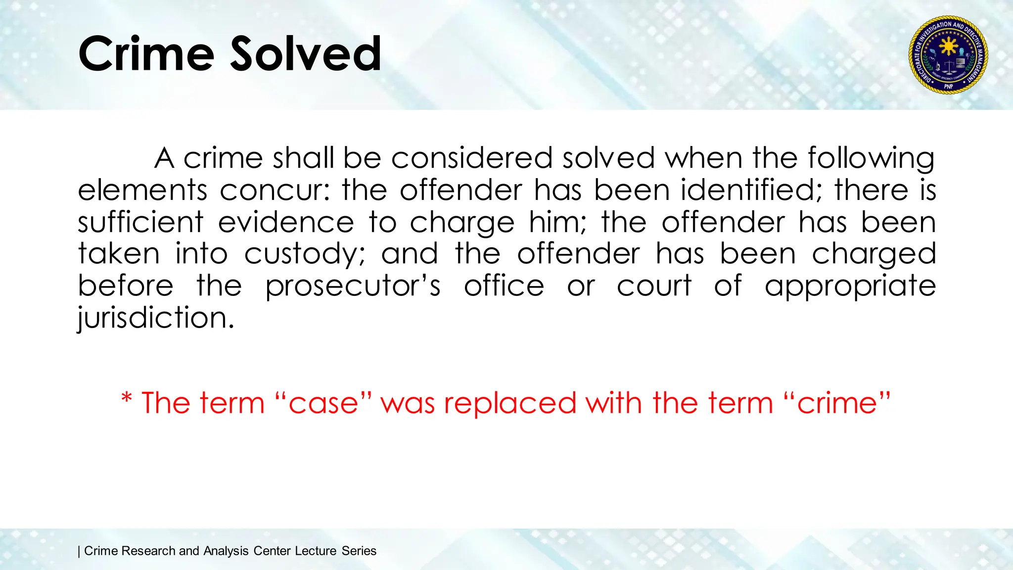 Crime Solved
A crime shall be considered solved when the following
elements concur: the offender has been identified; there is
sufficient evidence to charge him; the offender has been
taken into custody; and the offender has been charged
before the prosecutor’s office or court of appropriate
jurisdiction.
* The term “case” was replaced with the term “crime”
| Crime Research and Analysis Center Lecture Series
 