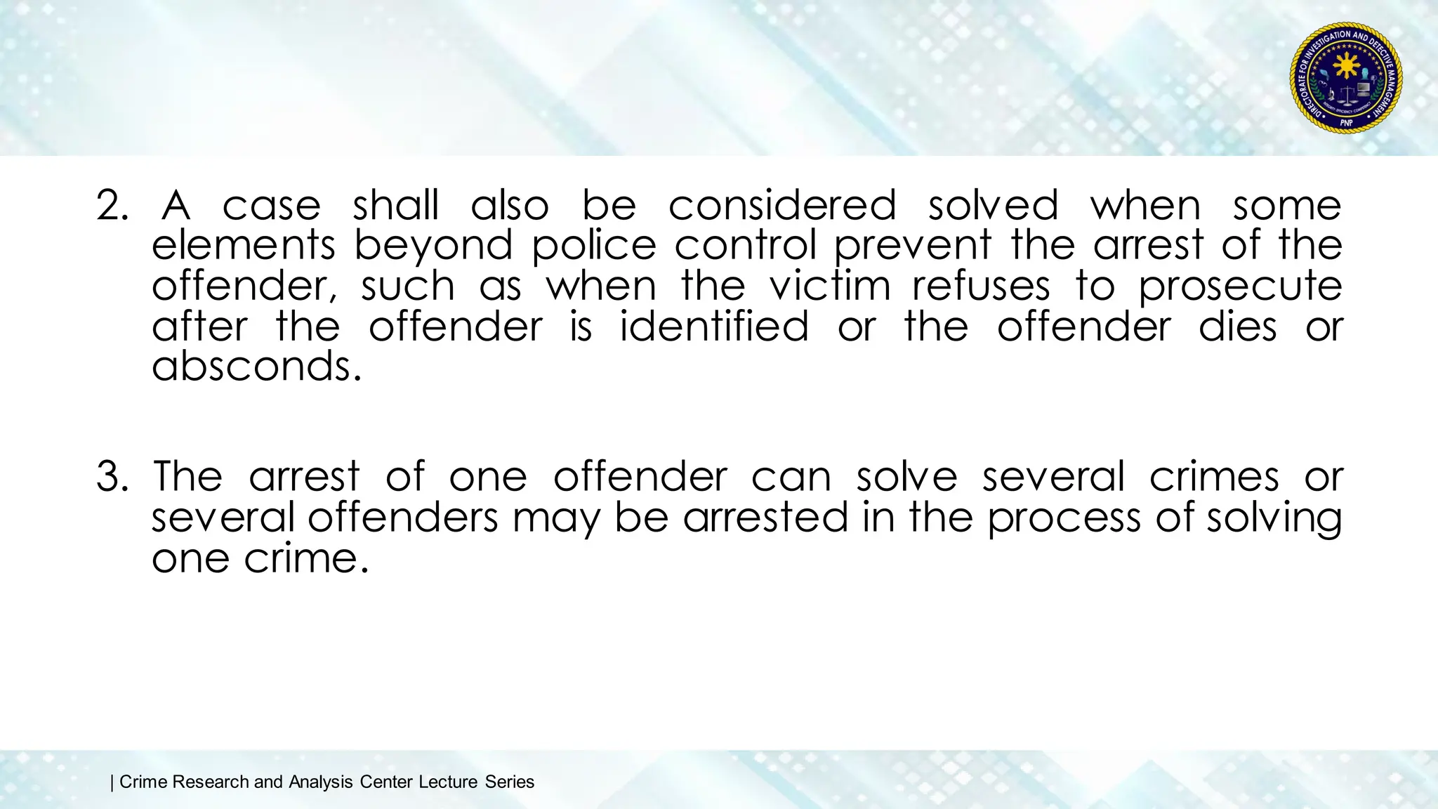 2. A case shall also be considered solved when some
elements beyond police control prevent the arrest of the
offender, such as when the victim refuses to prosecute
after the offender is identified or the offender dies or
absconds.
3. The arrest of one offender can solve several crimes or
several offenders may be arrested in the process of solving
one crime.
| Crime Research and Analysis Center Lecture Series
 