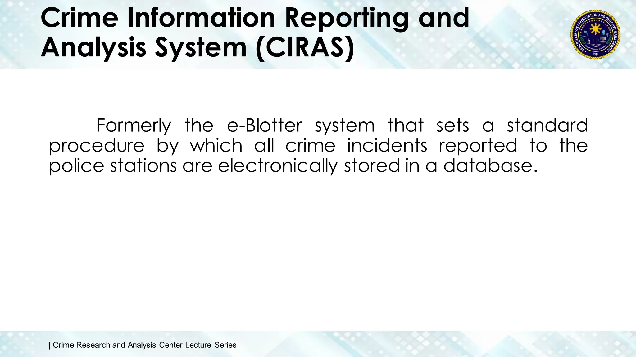 Crime Information Reporting and
Analysis System (CIRAS)
Formerly the e-Blotter system that sets a standard
procedure by which all crime incidents reported to the
police stations are electronically stored in a database.
| Crime Research and Analysis Center Lecture Series
 